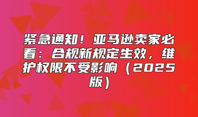 紧急通知！亚马逊卖家必看：合规新规定生效，维护权限不受影响2025版