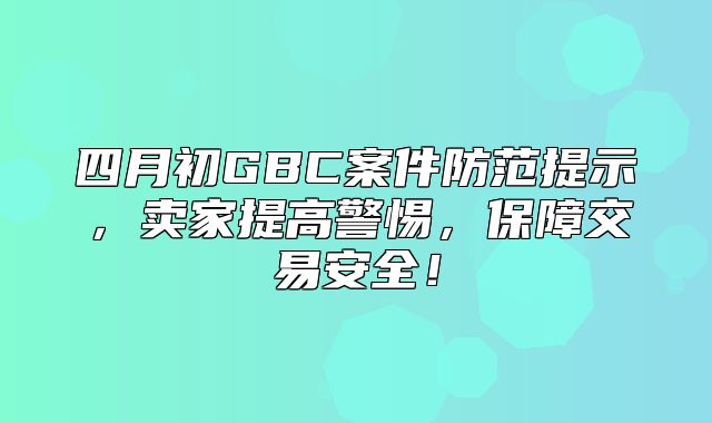 四月初GBC案件防范提示，卖家提高警惕，保障交易安全！