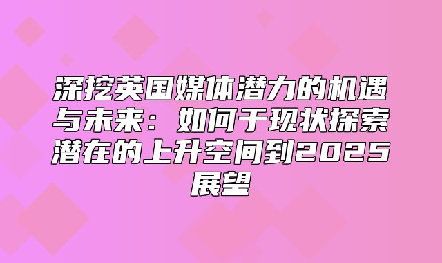 深挖英国媒体潜力的机遇与未来：如何于现状探索潜在的上升空间到2025展望