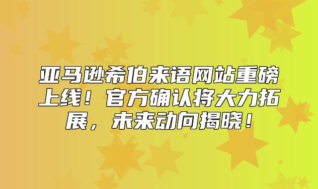 亚马逊希伯来语网站重磅上线！官方确认将大力拓展，未来动向揭晓！