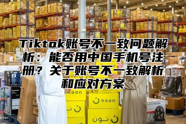 Tiktok账号不一致问题解析：能否用中国手机号注册？关于账号不一致解析和应对方案