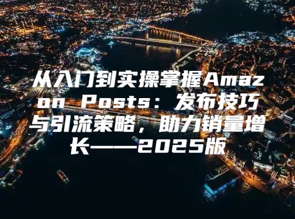 从入门到实操掌握Amazon Posts：发布技巧与引流策略，助力销量增长——2025版