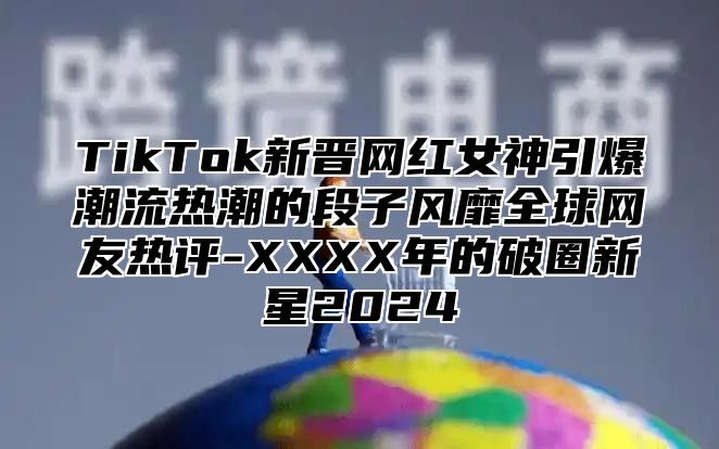 TikTok新晋网红女神引爆潮流热潮的段子风靡全球网友热评-XXXX年的破圈新星2025