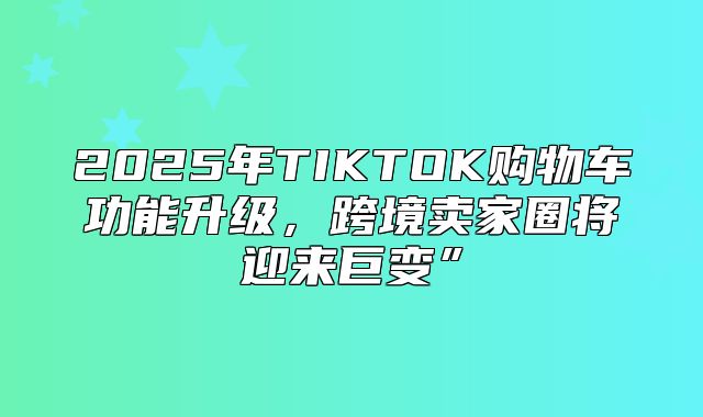2025年TIKTOK购物车功能升级，跨境卖家圈将迎来巨变”