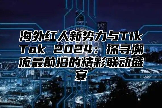 海外红人新势力与TikTok 2025探寻潮流最前沿的精彩联动盛宴