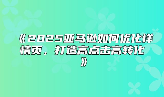 2025亚马逊如何优化详情页，打造高点击高转化