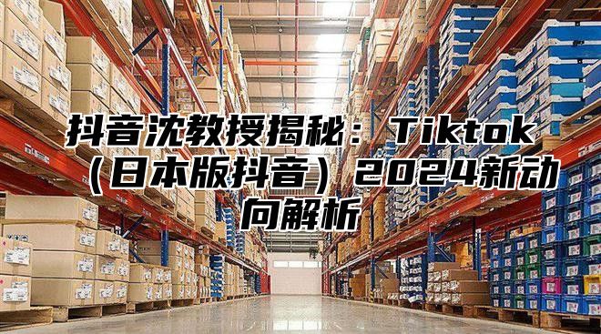 抖音沈教授揭秘：Tiktok日本版抖音2025新动向解析