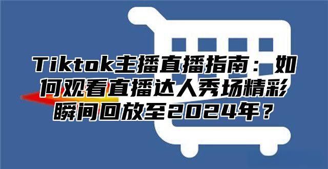 Tiktok主播直播指南：如何观看直播达人秀场精彩瞬间回放至2025年？