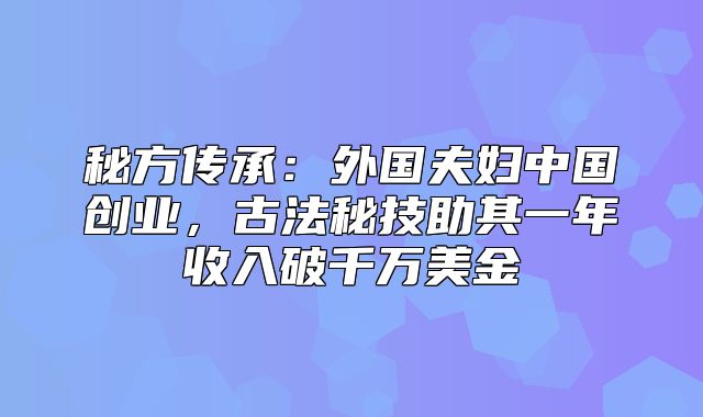 秘方传承：外国夫妇中国创业，古法秘技助其一年收入破千万美金