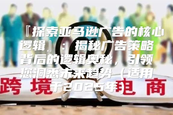 『探索亚马逊广告的核心逻辑』：揭秘广告策略背后的逻辑奥秘，引领您洞悉未来趋势适用于2025年