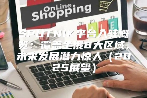 SPUTNIK平台入驻概览：覆盖全俄8大区域，未来发展潜力惊人2025展望