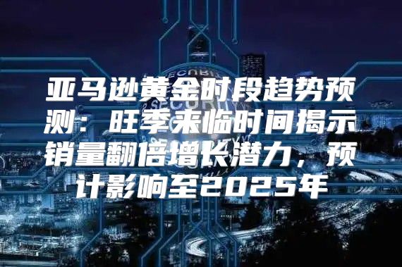 亚马逊黄金时段趋势预测：旺季来临时间揭示销量翻倍增长潜力，预计影响至2025年