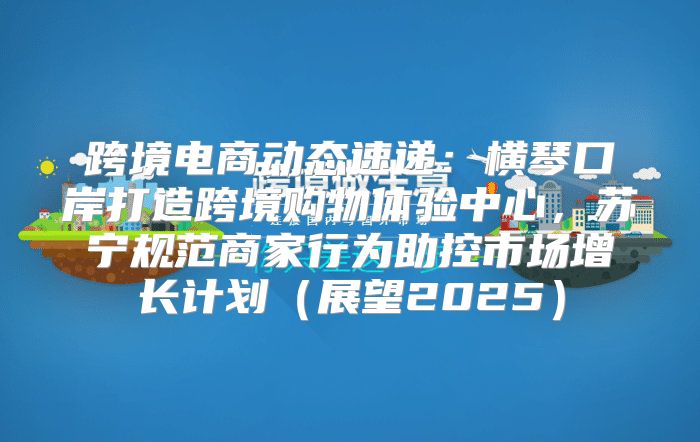跨境电商动态速递：横琴口岸打造跨境购物体验中心，苏宁规范商家行为助控市场增长计划展望2025