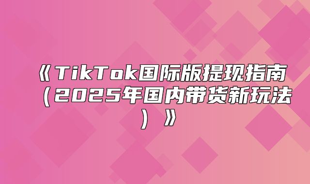 TikTok国际版提现指南2025年国内带货新玩法
