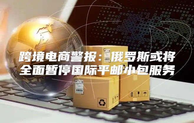 跨境电商警报：俄罗斯或将全面暂停国际平邮小包服务