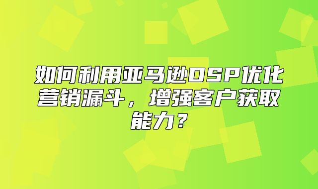 如何利用亚马逊DSP优化营销漏斗，增强客户获取能力？