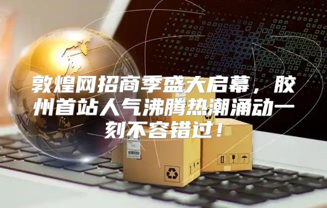 敦煌网招商季盛大启幕，胶州首站人气沸腾热潮涌动一刻不容错过！