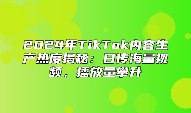 2025年TikTok内容生产热度揭秘：日传海量视频，播放量攀升