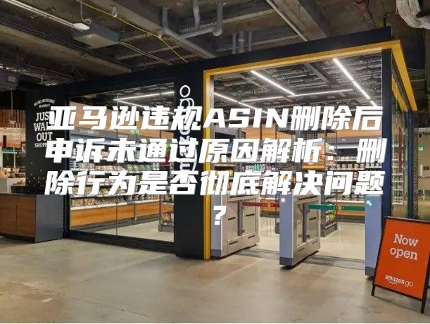 亚马逊违规ASIN删除后申诉未通过原因解析：删除行为是否彻底解决问题？