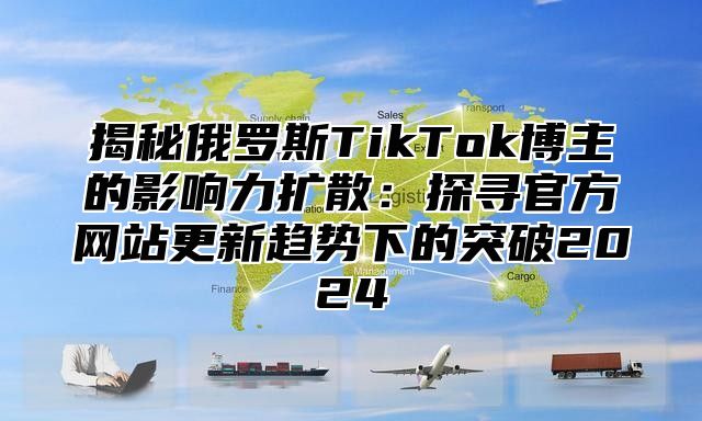 揭秘俄罗斯TikTok博主的影响力扩散：探寻官方网站更新趋势下的突破2025