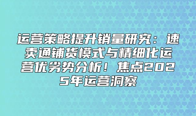 运营策略提升销量研究：速卖通铺货模式与精细化运营优劣势分析！焦点2025年运营洞察