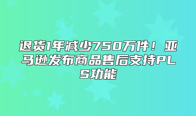 退货1年减少750万件！亚马逊发布商品售后支持PLS功能