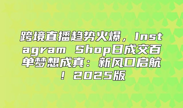 跨境直播趋势火爆，Instagram Shop日成交百单梦想成真：新风口启航！2025版