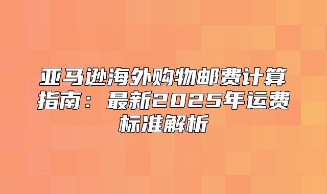 亚马逊海外购物邮费计算指南：最新2025年运费标准解析