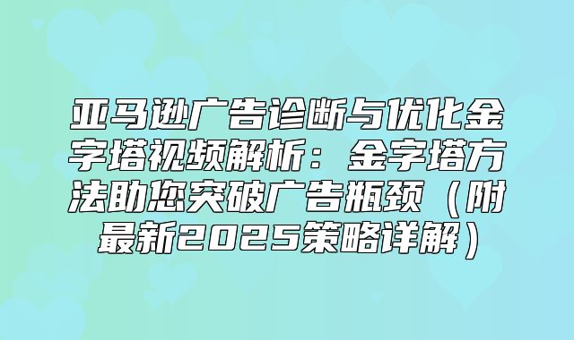 亚马逊广告诊断与优化金字塔视频解析：金字塔方法助您突破广告瓶颈附最新2025策略详解