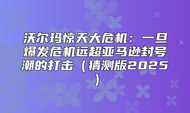 沃尔玛惊天大危机：一旦爆发危机远超亚马逊封号潮的打击猜测版2025