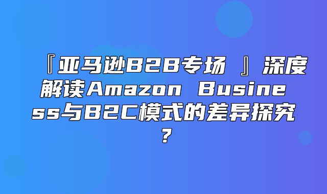 『亚马逊B2B专场④』深度解读Amazon Business与B2C模式的差异探究？