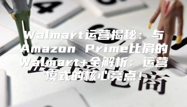 Walmart运营揭秘：与Amazon Prime比肩的Walmart+全解析：运营模式的核心亮点！