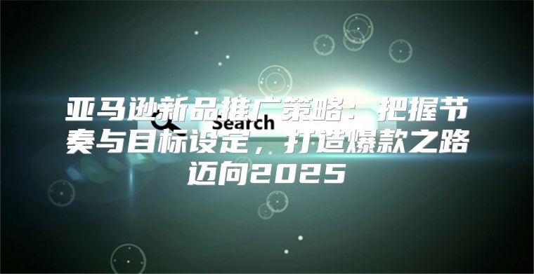 亚马逊新品推广策略：把握节奏与目标设定，打造爆款之路迈向2025