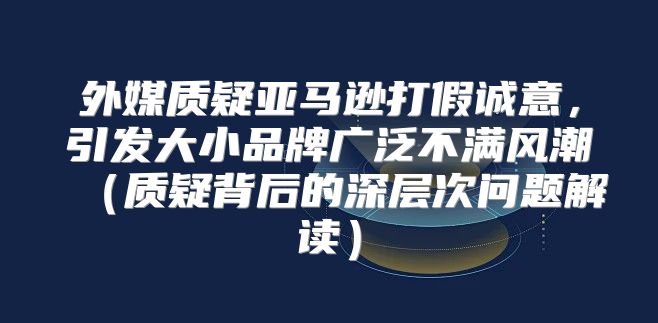 外媒质疑亚马逊打假诚意，引发大小品牌广泛不满风潮质疑背后的深层次问题解读