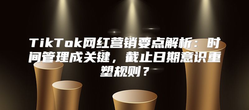 TikTok网红营销要点解析：时间管理成关键，截止日期意识重塑规则？