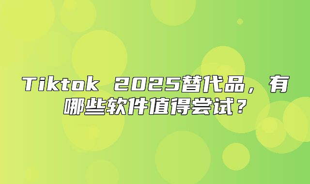 Tiktok 2025替代品，有哪些软件值得尝试？