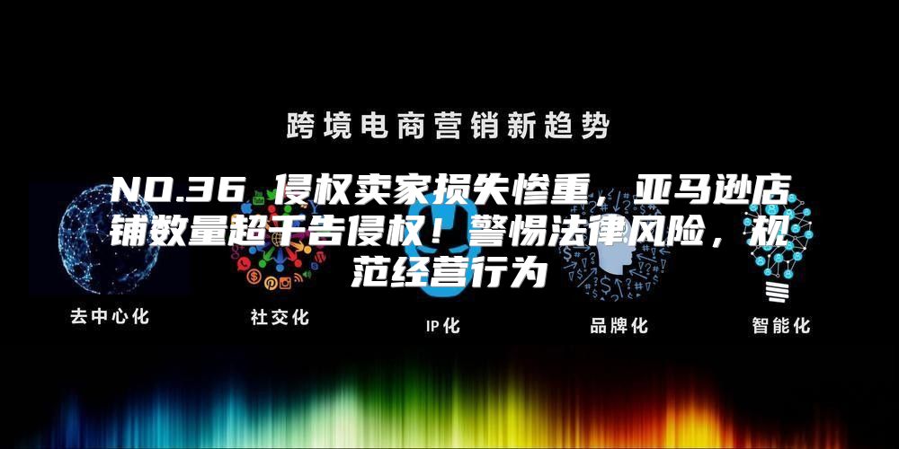 NO.36 侵权卖家损失惨重，亚马逊店铺数量超千告侵权！警惕法律风险，规范经营行为