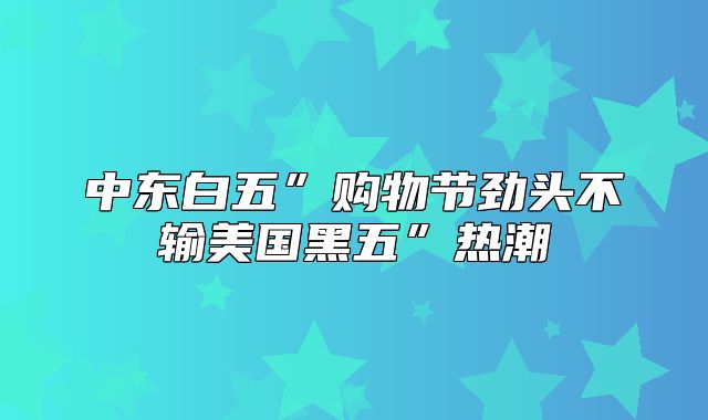 中东白五”购物节劲头不输美国黑五”热潮