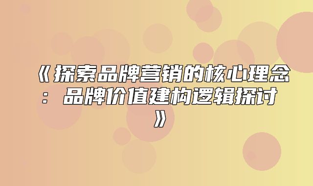 探索品牌营销的核心理念：品牌价值建构逻辑探讨