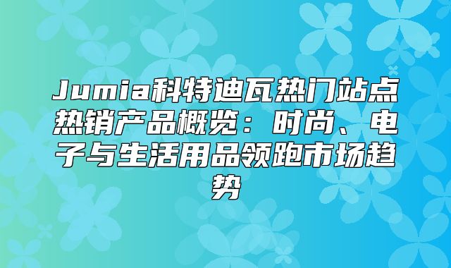 Jumia科特迪瓦热门站点热销产品概览：时尚、电子与生活用品领跑市场趋势