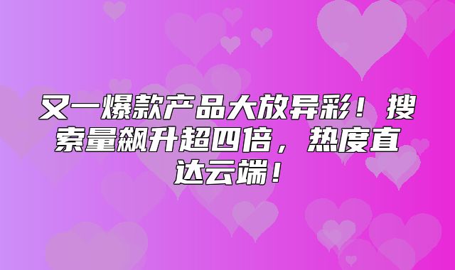 又一爆款产品大放异彩！搜索量飙升超四倍，热度直达云端！