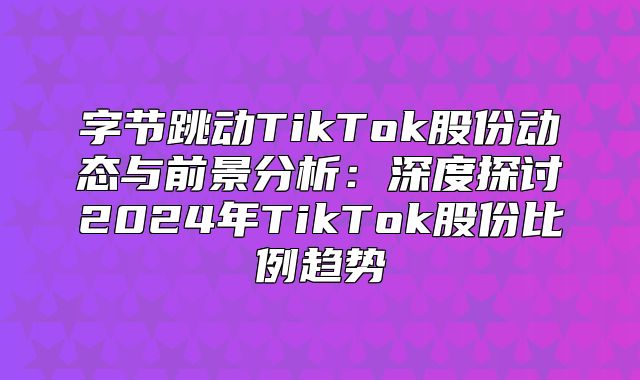 字节跳动TikTok股份动态与前景分析：深度探讨2025年TikTok股份比例趋势