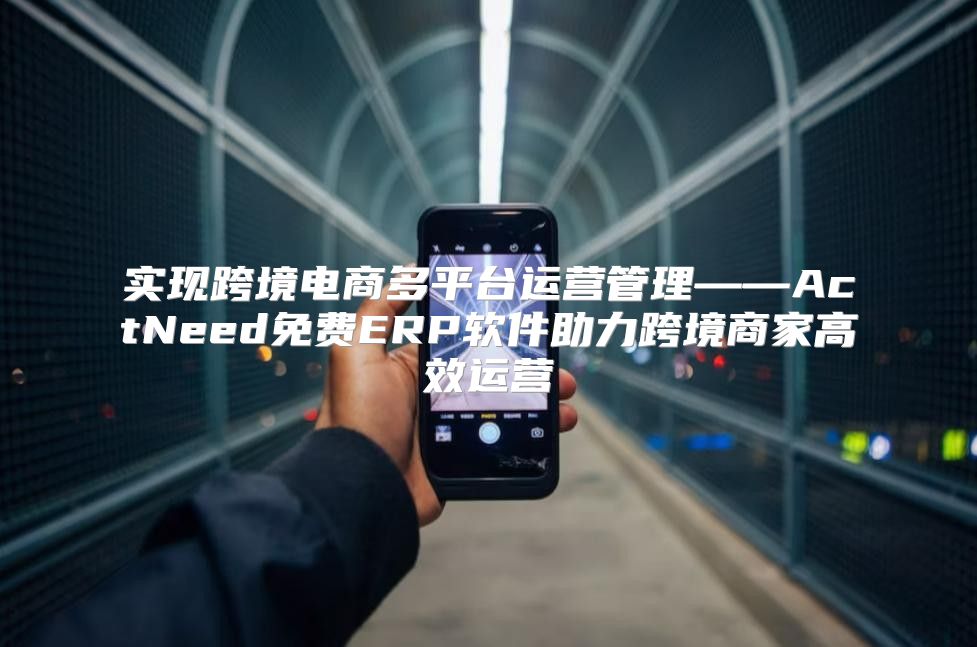 实现跨境电商多平台运营管理——ActNeed免费ERP软件助力跨境商家高效运营