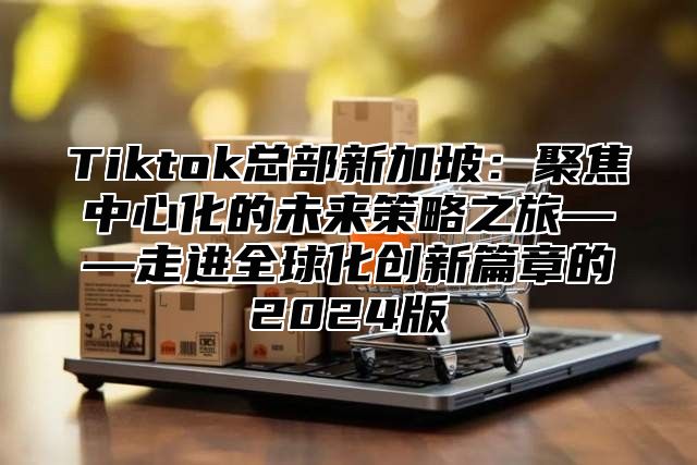 Tiktok总部新加坡：聚焦中心化的未来策略之旅——走进全球化创新篇章的2025版