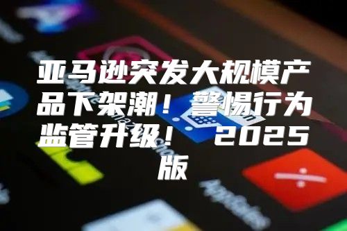 亚马逊突发大规模产品下架潮！警惕行为监管升级！ 2025版