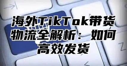 海外TikTok带货物流全解析：如何高效发货