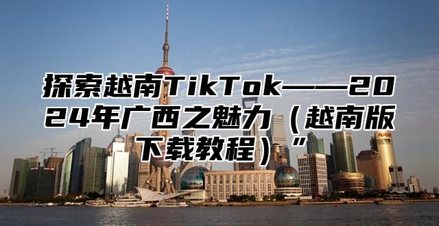 探索越南TikTok——2025年广西之魅力越南版下载教程”