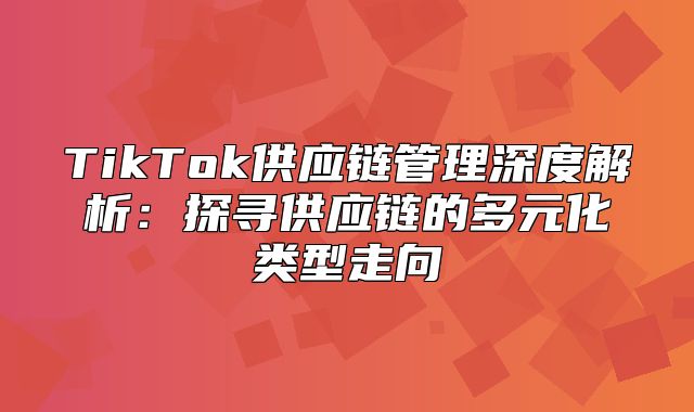 TikTok供应链管理深度解析：探寻供应链的多元化类型走向