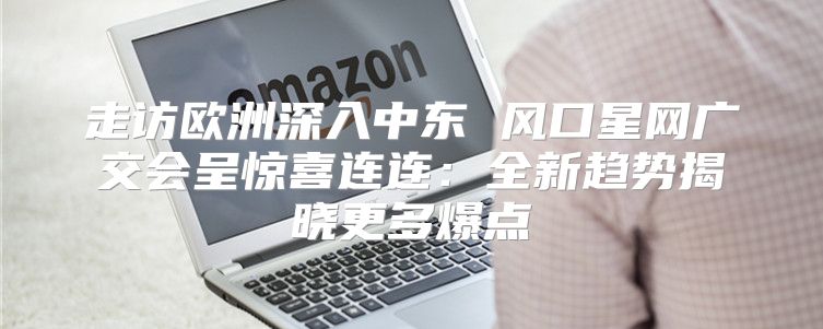走访欧洲深入中东 风口星网广交会呈惊喜连连：全新趋势揭晓更多爆点