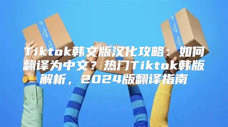 Tiktok韩文版汉化攻略：如何翻译为中文？热门Tiktok韩版解析，2025版翻译指南